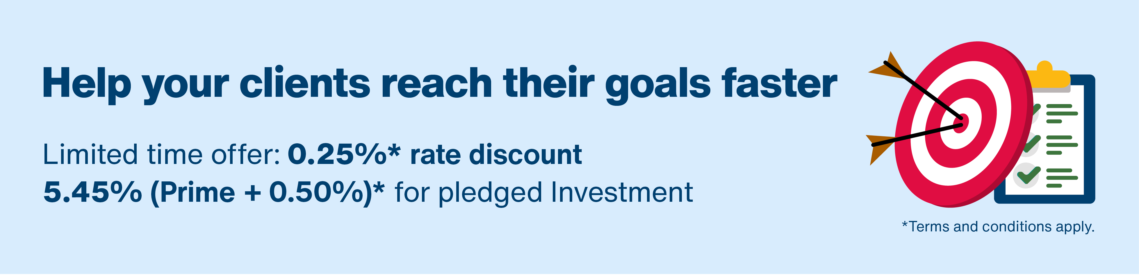 Help your clients reach their goals faster. Limited time offer: 0.25%* rate discount. 5.45% (Prime + 0.50%)* for pledged Investment Loans. Terms and conditions apply. Arrows hitting bullseye target on checklist. 