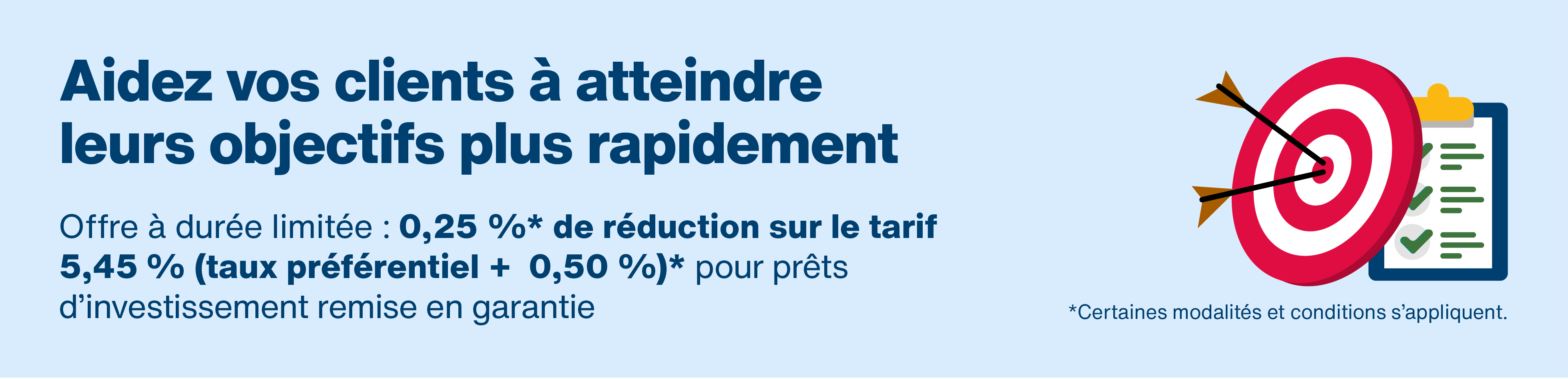Aidez vos clients à atteindre leurs objectifs plus rapidement. Offre à durée limitée. 0,25 %* de réduction sur le tarif. 5,45 %* (taux préférentiel + 0,50 %)* pour prêts d’investissement remise en garantie. *Certaines modalités et conditions s’appliquent. Les flèches touchent la cible sur la liste de contrôle.​